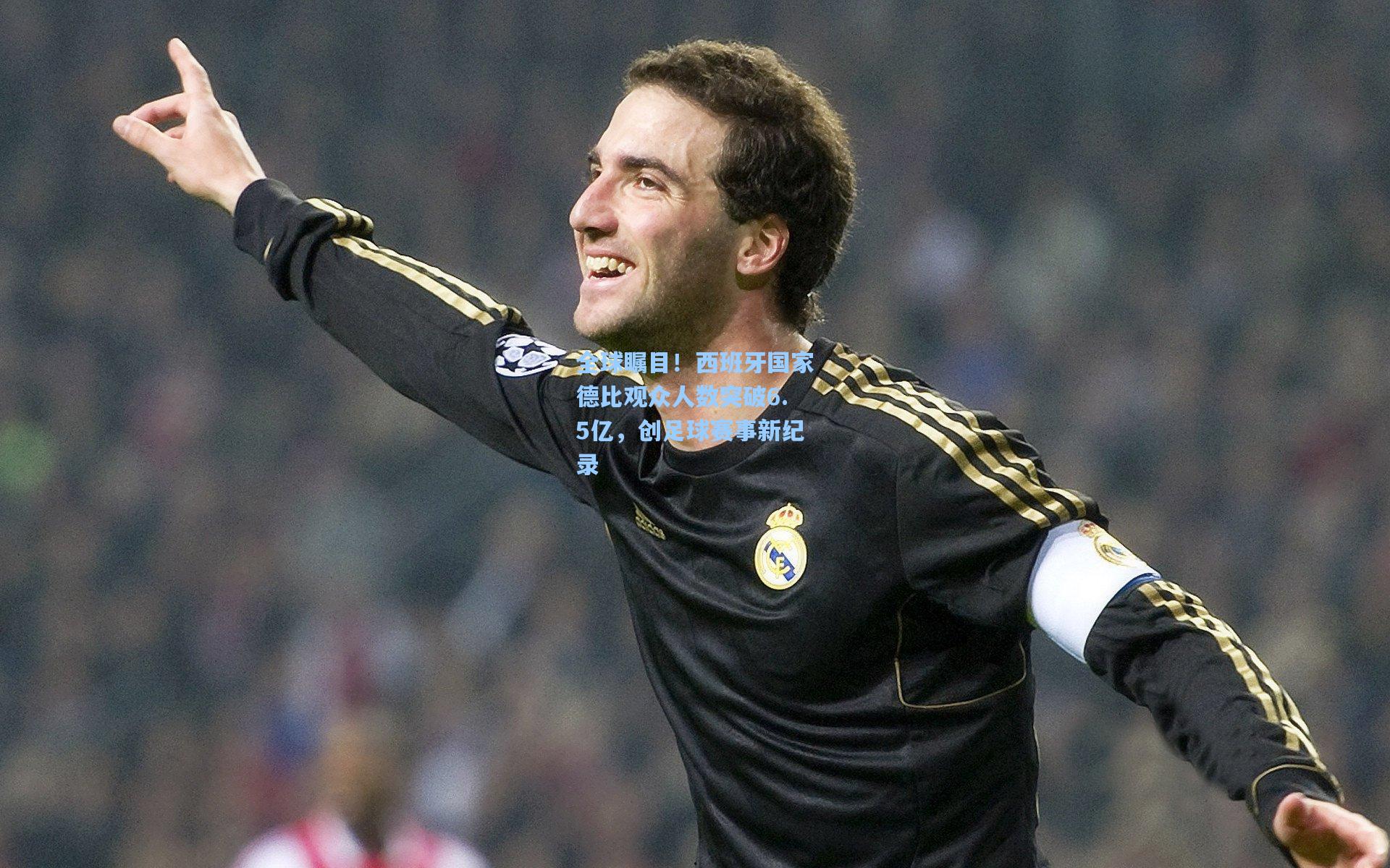 全球瞩目！西班牙国家德比观众人数突破6.5亿，创足球赛事新纪录