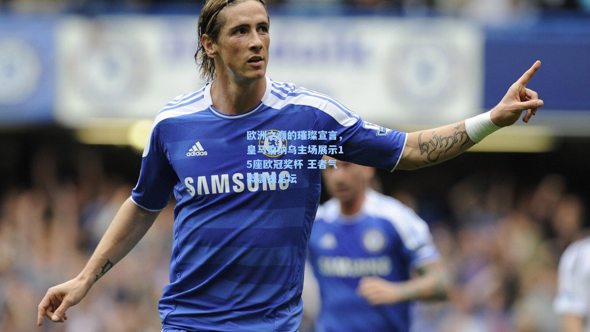 欧洲之巅的璀璨宣言，皇马伯纳乌主场展示15座欧冠奖杯 王者气概震撼足坛