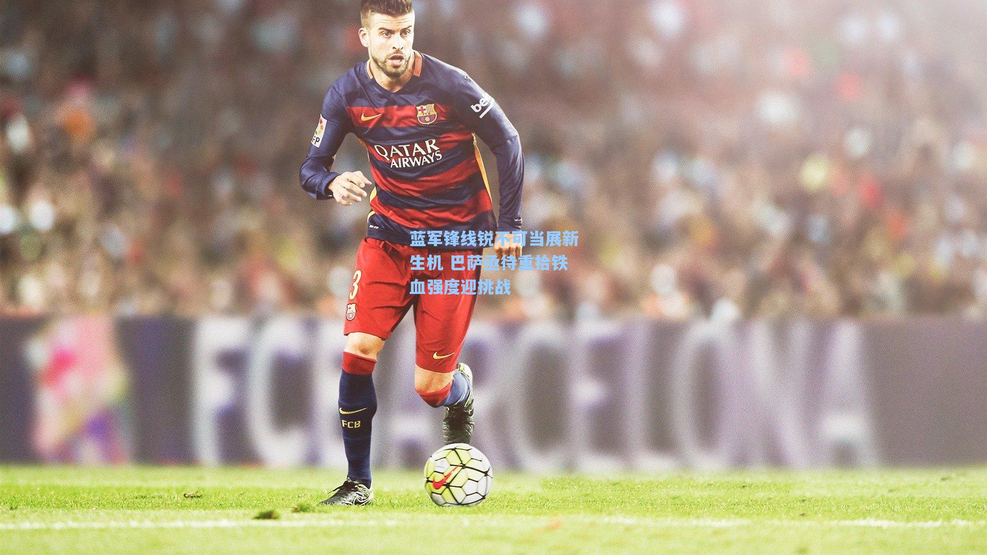 蓝军锋线锐不可当展新生机 巴萨亟待重拾铁血强度迎挑战