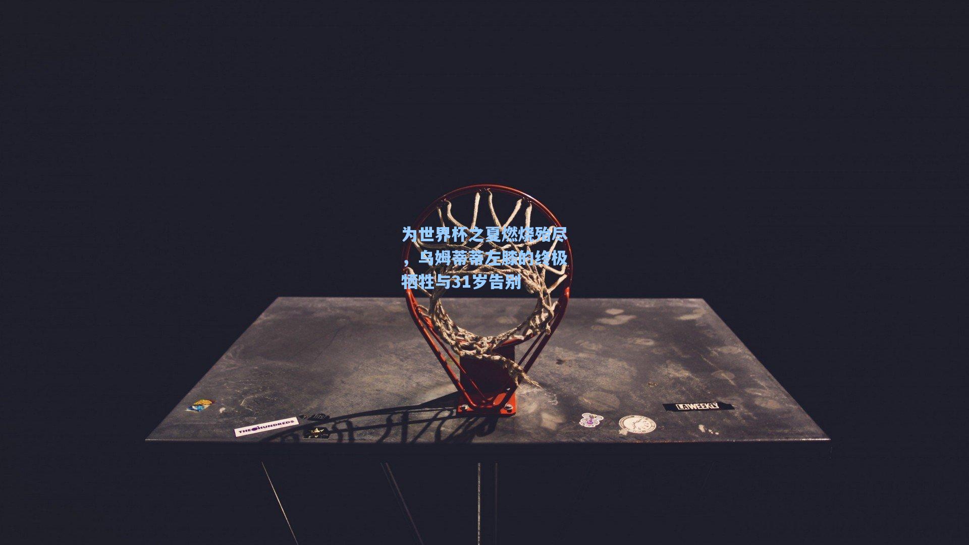 为世界杯之夏燃烧殆尽，乌姆蒂蒂左膝的终极牺牲与31岁告别