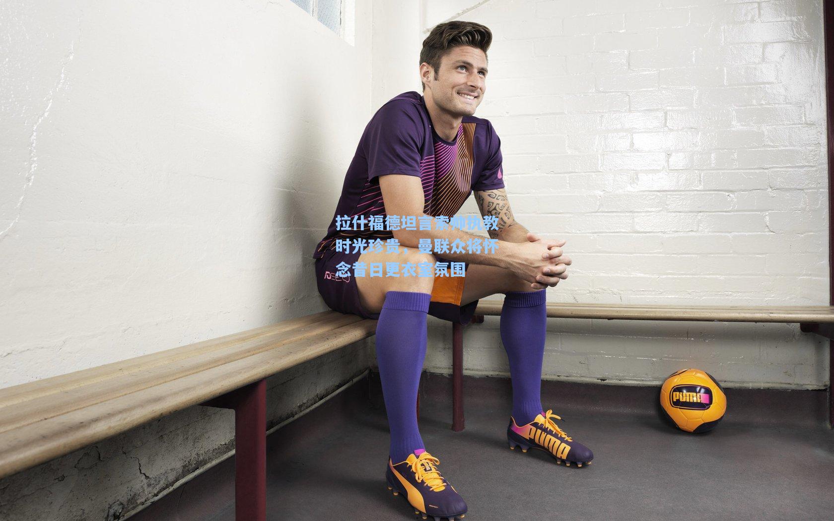 拉什福德坦言索帅执教时光珍贵，曼联众将怀念昔日更衣室氛围