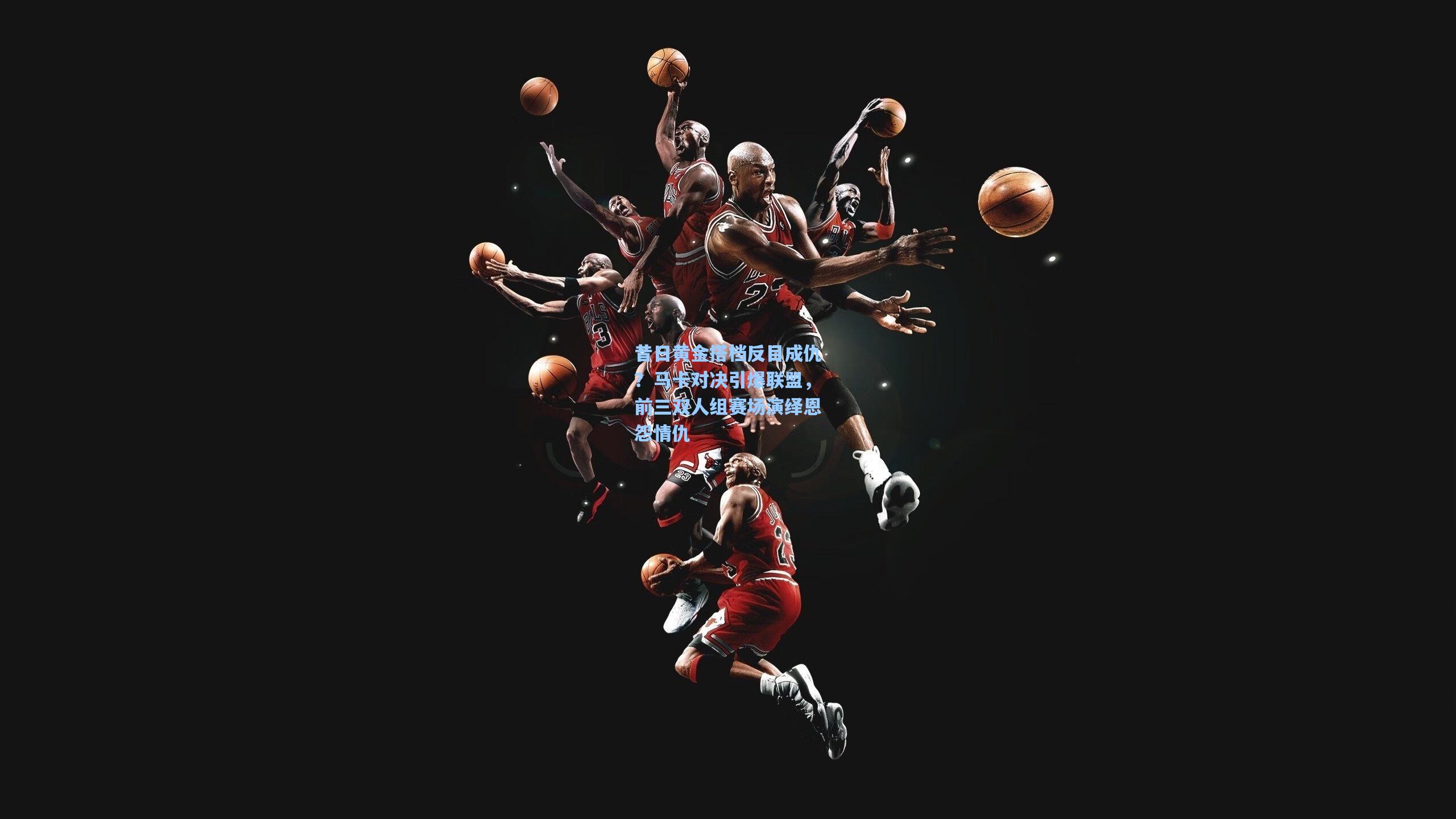 昔日黄金搭档反目成仇？马卡对决引爆联盟，前三双人组赛场演绎恩怨情仇